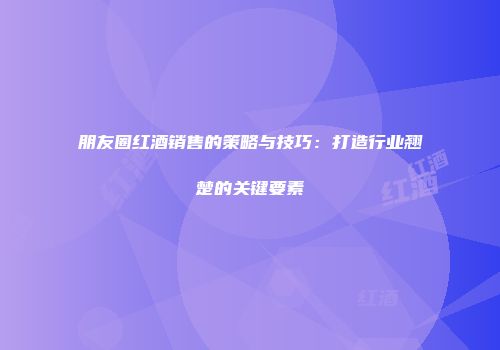 朋友圈红酒销售的策略与技巧：打造行业翘楚的关键要素