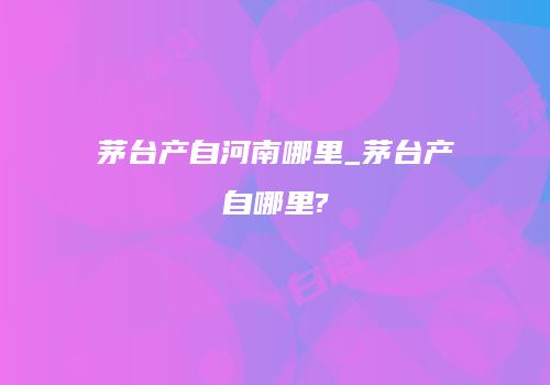 茅台产自河南哪里_茅台产自哪里?