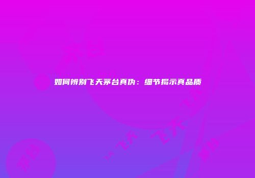 如何辨别飞天茅台真伪：细节揭示真品质