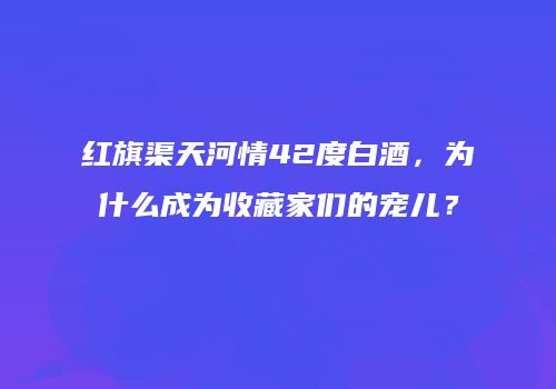 红旗渠天河情42度白酒，为什么成为收藏家们的宠儿？