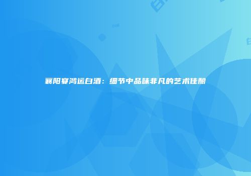 襄阳宴鸿运白酒：细节中品味非凡的艺术佳酿