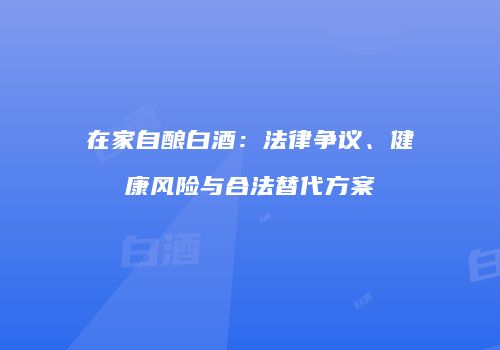 在家自酿白酒：法律争议、健康风险与合法替代方案