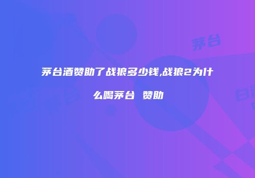 茅台酒赞助了战狼多少钱,战狼2为什么喝茅台 赞助