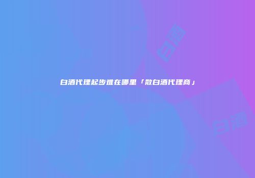 白酒代理起步难在哪里「散白酒代理商」