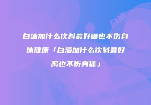 白酒加什么饮料最好喝也不伤身体健康「白酒加什么饮料最好喝也不伤身体」