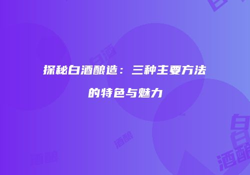 探秘白酒酿造：三种主要方法的特色与魅力