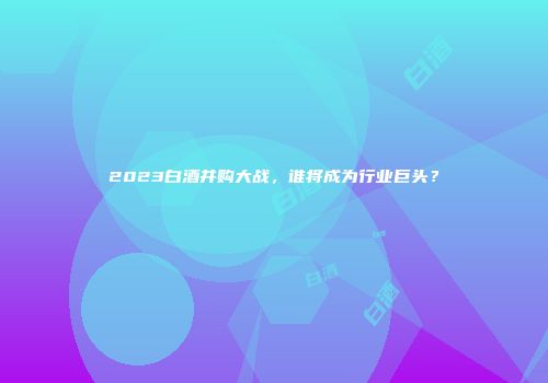 2023白酒并购大战，谁将成为行业巨头？