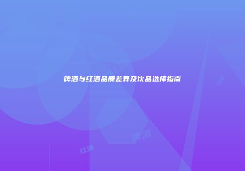 啤酒与红酒品质差异及饮品选择指南