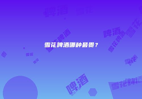 雪花啤酒哪种最贵？