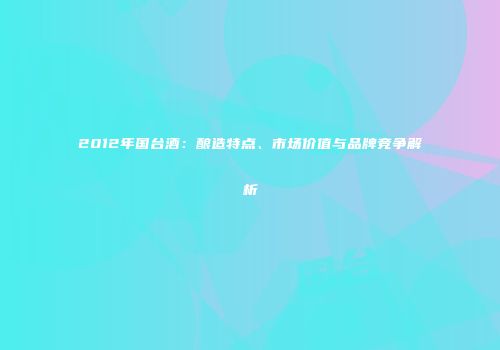 2012年国台酒：酿造特点、市场价值与品牌竞争解析