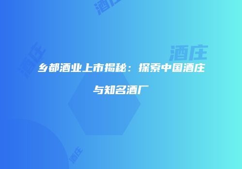 乡都酒业上市揭秘：探索中国酒庄与知名酒厂