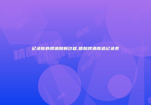 记录你的啤酒酿制过程,精酿啤酒酿造记录表