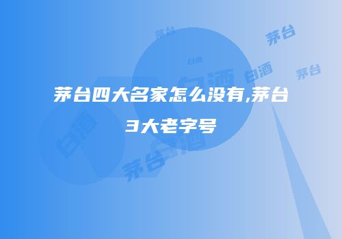 茅台四大名家怎么没有,茅台3大老字号