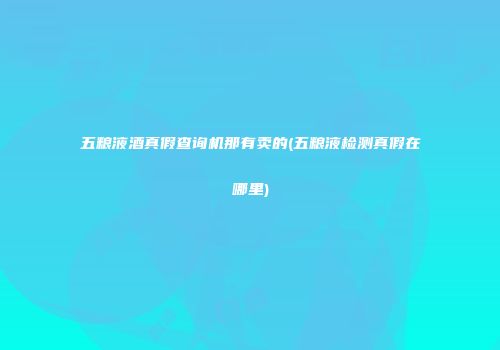 五粮液酒真假查询机那有卖的(五粮液检测真假在哪里)