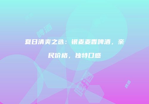 夏日清爽之选：银麦麦香啤酒，亲民价格，独特口感