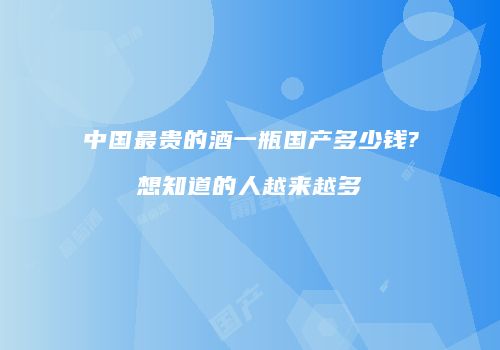 中国最贵的酒一瓶国产多少钱?想知道的人越来越多