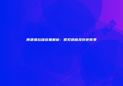 啤酒易拉罐容量解析：常见规格及历史背景