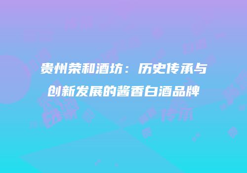 贵州荣和酒坊：历史传承与创新发展的酱香白酒品牌