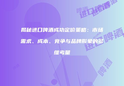 揭秘进口啤酒成功定价策略：市场需求、成本、竞争与品牌形象的多维考量