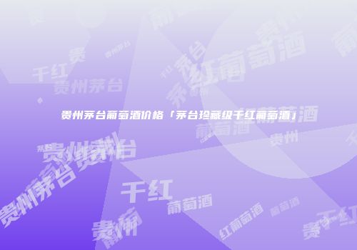 贵州茅台葡萄酒价格「茅台珍藏级干红葡萄酒」