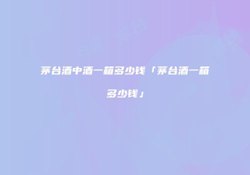 茅台酒中酒一箱多少钱「茅台酒一箱多少钱」