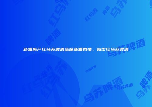 新疆原产红乌苏啤酒品味新疆风情，畅饮红乌苏啤酒