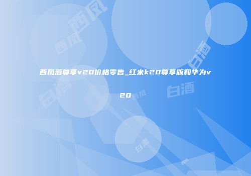 西凤酒尊享v20价格零售_红米k20尊享版和华为v20