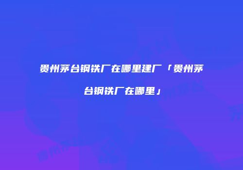 贵州茅台钢铁厂在哪里建厂「贵州茅台钢铁厂在哪里」