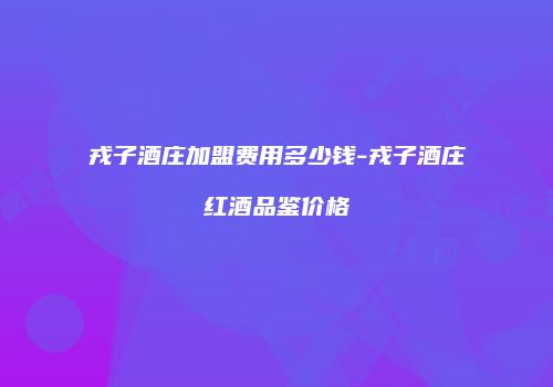 戎子酒庄加盟费用多少钱-戎子酒庄红酒品鉴价格