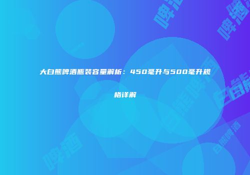 大白熊啤酒瓶装容量解析：450毫升与500毫升规格详解