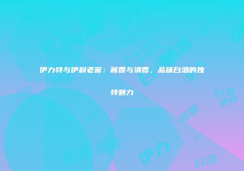 伊力特与伊利老窖：酱香与清香，品味白酒的独特魅力