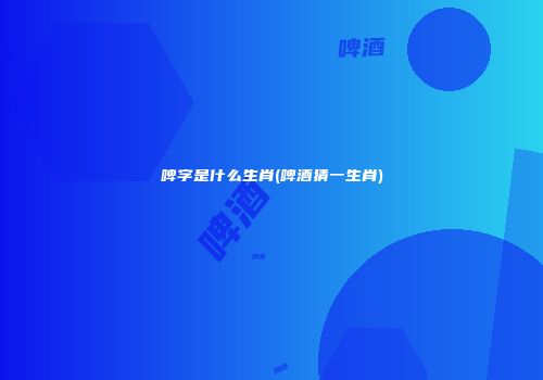 啤字是什么生肖(啤酒猜一生肖)