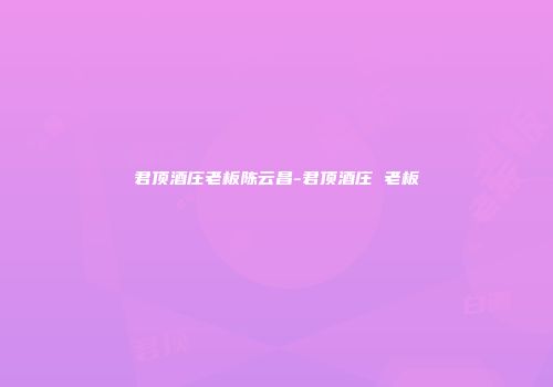 君顶酒庄老板陈云昌-君顶酒庄 老板