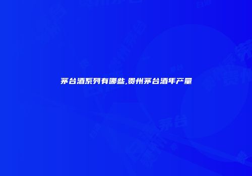 茅台酒系列有哪些,贵州茅台酒年产量
