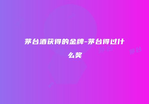 茅台酒获得的金牌-茅台得过什么奖