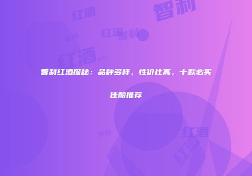 智利红酒探秘：品种多样，性价比高，十款必买佳酿推荐