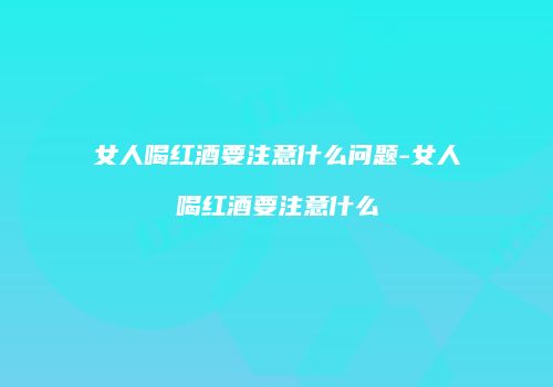 女人喝红酒要注意什么问题-女人喝红酒要注意什么