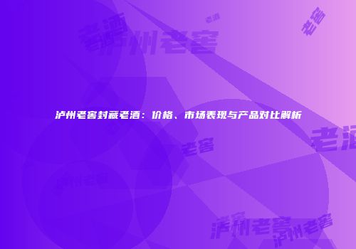 泸州老窖封藏老酒：价格、市场表现与产品对比解析