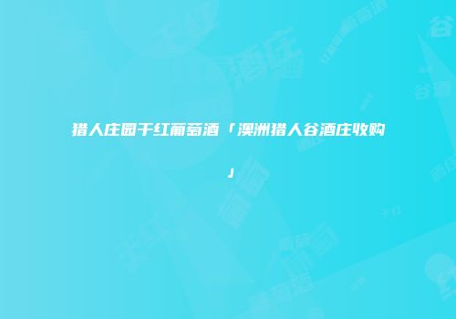 猎人庄园干红葡萄酒「澳洲猎人谷酒庄收购」