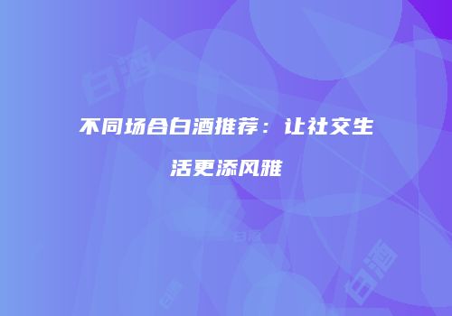 不同场合白酒推荐：让社交生活更添风雅