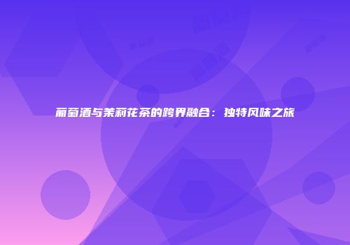 葡萄酒与茉莉花茶的跨界融合：独特风味之旅