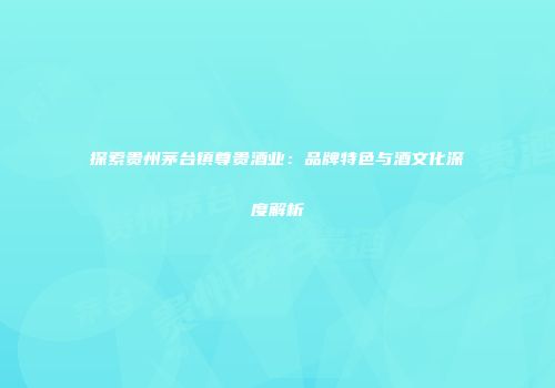 探索贵州茅台镇尊贵酒业：品牌特色与酒文化深度解析
