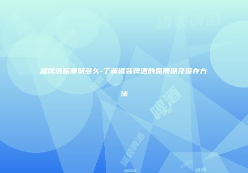 罐啤酒保质期多久-了解罐装啤酒的保质期及保存方法
