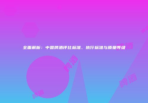 全面解析：中国啤酒评比标准、执行标准与质量等级