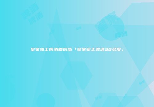 皇家骑士啤酒喝后感「皇家骑士啤酒30多度」