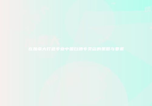 在加拿大打造专业中国白酒专卖店的策略与要素