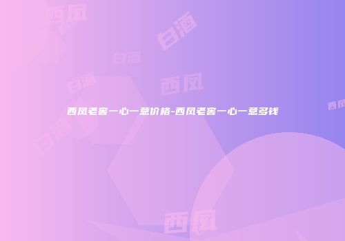西凤老窖一心一意价格-西凤老窖一心一意多钱