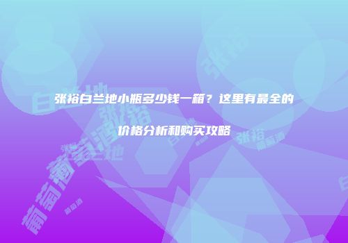 张裕白兰地小瓶多少钱一箱？这里有最全的价格分析和购买攻略