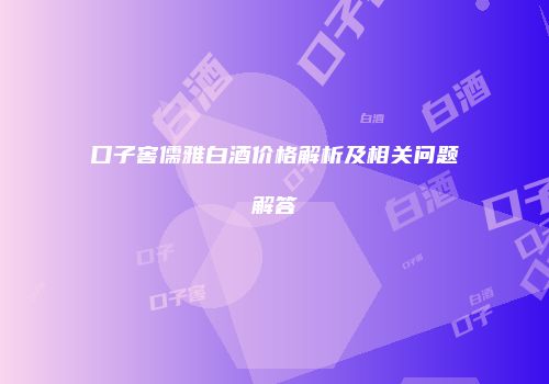 口子窖儒雅白酒价格解析及相关问题解答