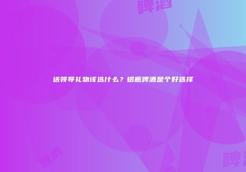 送领导礼物该选什么？铝瓶啤酒是个好选择